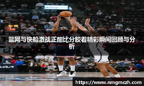 篮网与快船激战正酣比分胶着精彩瞬间回顾与分析