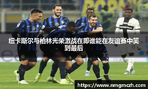 纽卡斯尔与柏林光荣激战在即谁能在友谊赛中笑到最后